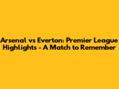 Arsenal vs Everton: Premier League Highlights - A Match to Remember