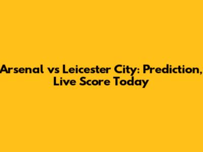 Arsenal vs Leicester City: Prediction, Live Score Today