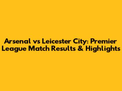 Arsenal vs Leicester City: Premier League Match Results & Highlights