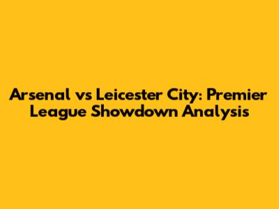 Arsenal vs Leicester City: Premier League Showdown Analysis