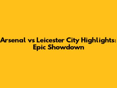 Arsenal vs Leicester City Highlights: Epic Showdown