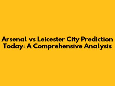Arsenal vs Leicester City Prediction Today: A Comprehensive Analysis