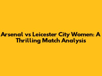 Arsenal vs Leicester City Women: A Thrilling Match Analysis