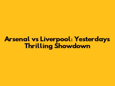 Arsenal vs Liverpool: Yesterday's Thrilling Showdown