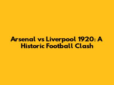 Arsenal vs Liverpool 1920: A Historic Football Clash