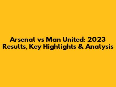Arsenal vs Man United: 2023 Results, Key Highlights & Analysis