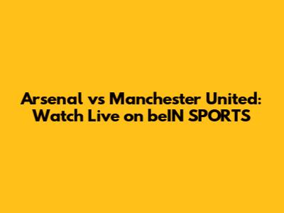 Arsenal vs Manchester United: Watch Live on beIN SPORTS