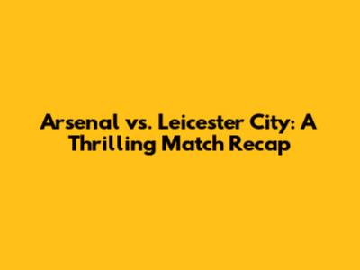 Arsenal vs. Leicester City: A Thrilling Match Recap