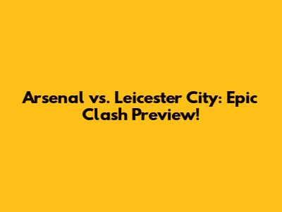 Arsenal vs. Leicester City: Epic Clash Preview!