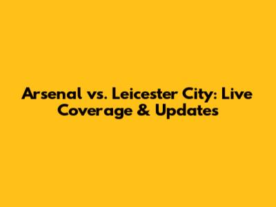 Arsenal vs. Leicester City: Live Coverage & Updates