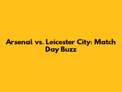 Arsenal vs. Leicester City: Match Day Buzz