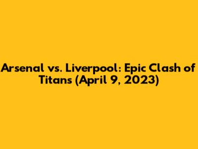 Arsenal vs. Liverpool: Epic Clash of Titans (April 9, 2023)