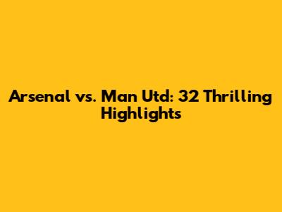 Arsenal vs. Man Utd: 32 Thrilling Highlights