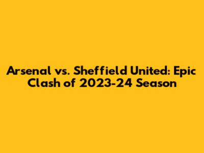 Arsenal vs. Sheffield United: Epic Clash of 2023-24 Season