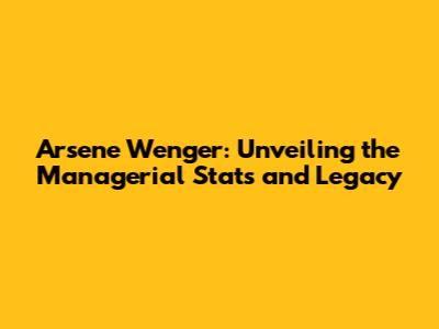 Arsene Wenger: Unveiling the Managerial Stats and Legacy