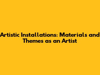Artistic Installations: Materials and Themes as an Artist
