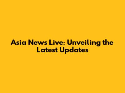Asia News Live: Unveiling the Latest Updates