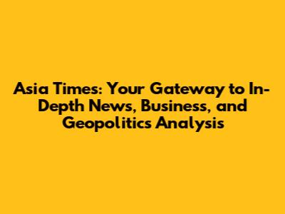 Asia Times: Your Gateway to In-Depth News, Business, and Geopolitics Analysis