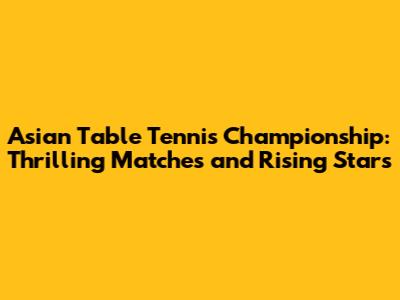 Asian Table Tennis Championship: Thrilling Matches and Rising Stars