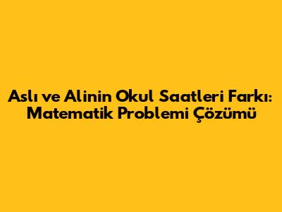 Aslı ve Ali'nin Okul Saatleri Farkı: Matematik Problemi Çözümü