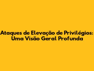 Ataques de Elevação de Privilégios: Uma Visão Geral Profunda