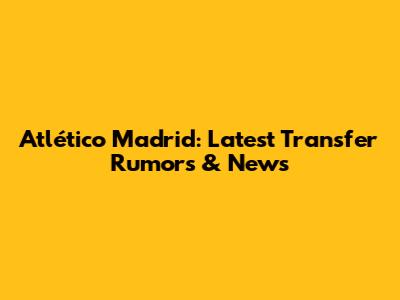 Atlético Madrid: Latest Transfer Rumors & News
