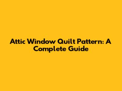 Attic Window Quilt Pattern: A Complete Guide