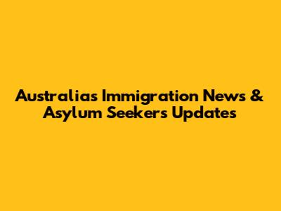 Australia's Immigration News & Asylum Seekers Updates