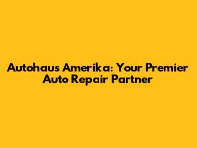 Autohaus Amerika: Your Premier Auto Repair Partner