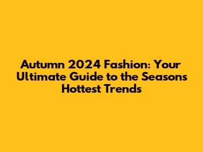 Autumn 2024 Fashion: Your Ultimate Guide to the Season's Hottest Trends