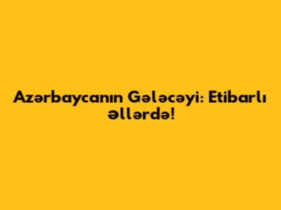 Azərbaycanın Gələcəyi: Etibarlı Əllərdə!