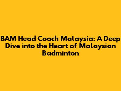 BAM Head Coach Malaysia: A Deep Dive into the Heart of Malaysian Badminton