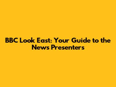 BBC Look East: Your Guide to the News Presenters