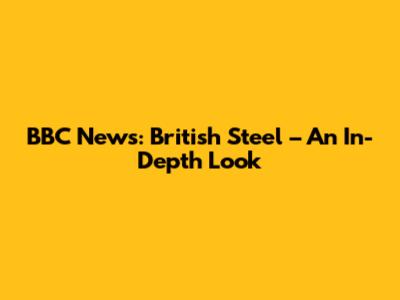 BBC News: British Steel – An In-Depth Look