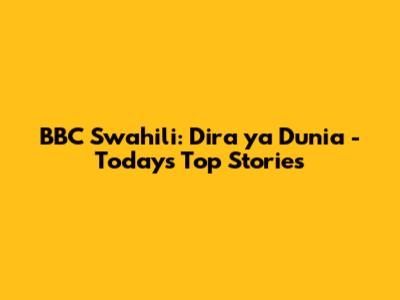 BBC Swahili: *Dira ya Dunia* - Today's Top Stories