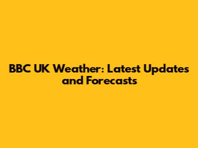 BBC UK Weather: Latest Updates and Forecasts