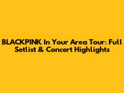 BLACKPINK In Your Area Tour: Full Setlist & Concert Highlights