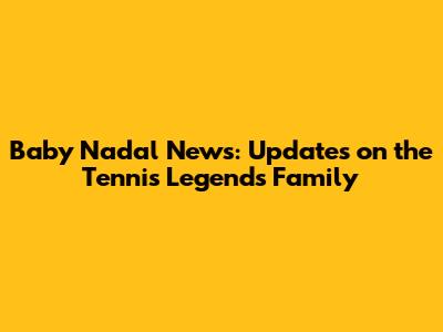 Baby Nadal News: Updates on the Tennis Legend's Family