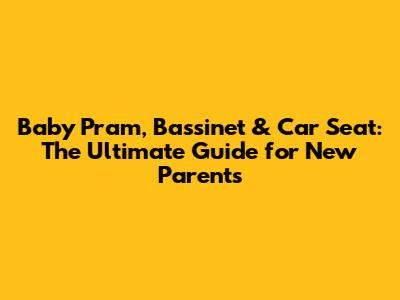 Baby Pram, Bassinet & Car Seat: The Ultimate Guide for New Parents
