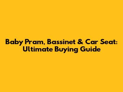 Baby Pram, Bassinet & Car Seat: Ultimate Buying Guide