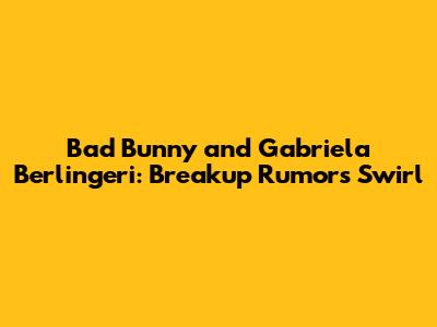 Bad Bunny and Gabriela Berlingeri: Breakup Rumors Swirl