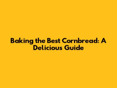 Baking the Best Cornbread: A Delicious Guide