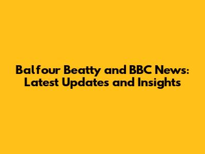 Balfour Beatty and BBC News: Latest Updates and Insights