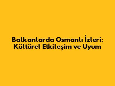 Balkanlar'da Osmanlı İzleri: Kültürel Etkileşim ve Uyum