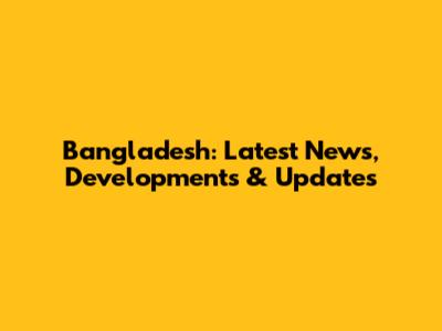 Bangladesh: Latest News, Developments & Updates