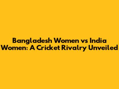 Bangladesh Women vs India Women: A Cricket Rivalry Unveiled