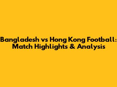 Bangladesh vs Hong Kong Football: Match Highlights & Analysis