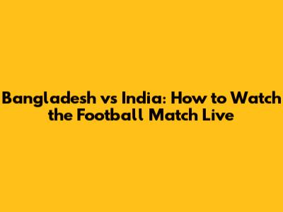 Bangladesh vs India: How to Watch the Football Match Live