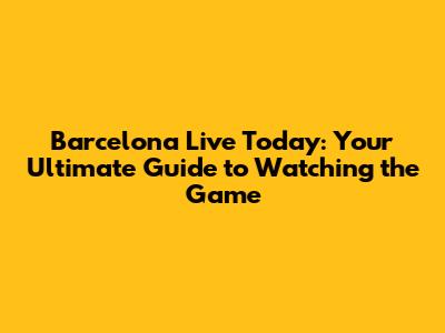 Barcelona Live Today: Your Ultimate Guide to Watching the Game