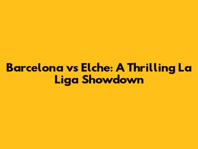 Barcelona vs Elche: A Thrilling La Liga Showdown
